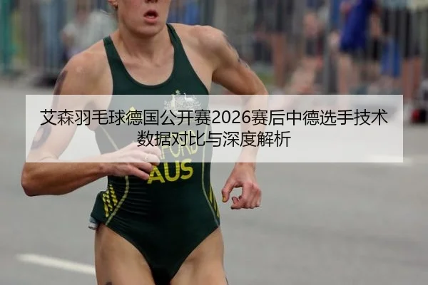 艾森羽毛球德国公开赛2026赛后中德选手技术数据对比与深度解析
